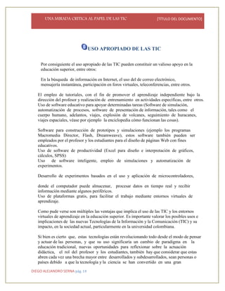 UNA MIRADA CRITICA AL PAPEL DE LAS TIC [TÍTULO DEL DOCUMENTO]
DIEGO ALEJANDRO SERNA pág. 14
USO APROPIADO DE LAS TIC
•
Por consiguiente el uso apropiado de las TIC pueden constituir un valioso apoyo en la
educación superior, entre otros:
En la búsqueda de información en Internet, el uso del de correo electrónico,
mensajería instantánea, participación en foros virtuales, teleconferencias, entre otros.
El empleo de tutoriales, con el fin de promover el aprendizaje independiente bajo la
dirección del profesor y realización de entrenamiento en actividades específicas, entre otros.
Uso de software educativo para apoyar determinadas tareas (Software de simulación,
automatización de procesos, software de presentación de información, tales como el
cuerpo humano, adelantos, viajes, explosión de volcanes, seguimiento de huracanes,
viajes espaciales, véase por ejemplo la enciclopedia cómo funcionan las cosas).
Software para construcción de prototipos y simulaciones (ejemplo los programas
Macromedia Director, Flash, Dreamweave), estos software también pueden ser
empleados por el profesor y los estudiantes para el diseño de páginas Web con fines
educativos.
Uso de software de productividad (Excel para diseño e interpretación de gráficos,
cálculos, SPSS)
Uso de software inteligente, empleo de simulaciones y automatización de
experimentos.
Desarrollo de experimentos basados en el uso y aplicación de microcontroladores,
donde el computador puede almacenar, procesar datos en tiempo real y recibir
información mediante algunos periféricos.
Uso de plataformas gratis, para facilitar el trabajo mediante entornos virtuales de
aprendizaje.
Como pude verse son múltiples las ventajas que implica el uso de las TIC y los entornos
virtuales de aprendizaje en la educación superior. Es importante valorar los posibles usos e
implicaciones de las nuevas Tecnologías de la Información y la Comunicación (TIC) y su
impacto, en la sociedad actual, particularmente en la universidad colombiana.
Si bien es cierto que, estas tecnologías están revolucionando todo desde el modo de pensar
y actuar de las personas, y que su uso significaría un cambio de paradigma en la
educación tradicional, nuevas oportunidades para reflexionar sobre la actuación
didáctica, el rol del profesor y los estudiantes, también hay que considerar que estas
abren cada vez una brecha mayor entre desarrollados y subdesarrollados, sean personas o
países debido a que la tecnología y la ciencia se han convertido en una gran
 
