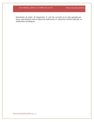 UNA MIRADA CRITICA AL PAPEL DE LAS TIC [TÍTULO DEL DOCUMENTO]
DIEGO ALEJANDRO SERNA pág. 15
herramienta de poder, de hegemonía, lo cual las convierte en un valor agregado que
marca gran distancia entre la educación tradicional y la educación científica apoyada en
mediaciones tecnológicas.
 