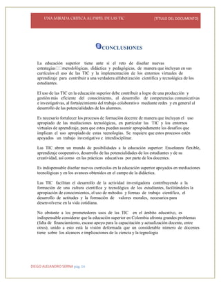 UNA MIRADA CRITICA AL PAPEL DE LAS TIC [TÍTULO DEL DOCUMENTO]
DIEGO ALEJANDRO SERNA pág. 16
CONCLUSIONES
La educación superior tiene ante sí el reto de diseñar nuevas
y pedagógicas, de manera que incluyan en sus
currículos el uso de las TIC y la implementación de los entornos virtuales de
aprendizaje para contribuir a una verdadera alfabetización científica y tecnológica de los
estudiantes.
El uso de las TIC en la educación superior debe contribuir a logro de una producción y
gestión más eficiente del conocimiento, al desarrollo de competencias comunicativas
e investigativas, al fortalecimiento del trabajo colaborativo mediante redes y en general al
desarrollo de las potencialidades de los alumnos.
Es necesario fortalecer los procesos de formación docente de manera que incluyan el uso
apropiado de las mediaciones tecnológicas, en particular las TIC y los entornos
virtuales de aprendizaje, para que estos puedan asumir apropiadamente los desafíos que
implican el uso apropiado de estas tecnologías. Se requiere que estos procesos estén
apoyados un trabajo investigativo e interdisciplinar.
Las TIC abren un mundo de posibilidades a la educación superior: Enseñanza flexible,
aprendizaje cooperativo, desarrollo de las potencialidades de los estudiantes y de su
creatividad, así como en las prácticas educativas por parte de los docentes.
Es indispensable diseñar nuevos currículos en la educación superior apoyados en mediaciones
tecnológicas y en los avances obtenidos en el campo de la didáctica.
Las TIC facilitan el desarrollo de la actividad investigadora contribuyendo a la
formación de una cultura científica y tecnológica de los estudiantes, facilitándoles la
apropiación de conocimientos, el uso de métodos y formas de trabajo científico, el
desarrollo de actitudes y la formación de valores morales, necesarios para
desenvolverse en la vida cotidiana.
No obstante a los prometedores usos de las TIC en el ámbito educativo, es
indispensable considerar que la educación superior en Colombia afronta grandes problemas
(falta de financiamiento, escaso apoyo para la capacitación y actualización docente, entre
otros), unido a esto está la visión deformada que un considerable número de docentes
tiene sobre los alcances e implicaciones de la ciencia y la tegnologia
 