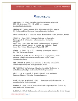UNA MIRADA CRITICA AL PAPEL DE LAS TIC [TÍTULO DEL DOCUMENTO]
DIEGO ALEJANDRO SERNA pág. 17
BIBLIOGRAFIA
ACEVEDO. J. A. (2000). Educación tecnológica desde una perspectiva
CTS. Sala de Lecturas CTS + I de la OEI. www.campus-
oei.org/salactsi/acevedo5.htm.
ALEJANDRO, Carlos A. y Otros (2003). El laboratorio de física desde su
PC. En: Revista Digital Iberoamericana de Educación. Sao Paulo
Alvin Toffler (1993). El Shock del Futuro. Editorial Plaza y Janés, Barcelona, España.
ANFOS. M y Otros. (2002). Estrategias Didácticas en el uso de las
Tecnologías de la Información y la Comunicación. . En: Acción
Pedagógica
BELL, R.L y LEDERMAN, N.G. (2003). Understandings of the nature of
science and decision making on science and technology based
issues. En: Science Education, vol 87 págs 352 – 377.
BYBEE, R. (2000, 23 – 28). Achieving technological Literacy.
En: The Thechnology Teacher.
CUTCLIFFE, S. (1999, 8). Una descripción de los programas y de la
educación CTS y la educación universitaria en los Estados Unidos.
Antrhopos. Barcelona.
DEL CARMEN L. (2001). Los materiales de desarrollo curricular: Un
cambio imprescindible. En: Investigación en la escuela.
DE VRIES M. (1996). Technology Education: Beyond the “Technology is
applied Science Paradigm. En: Journal of Technology Education.
DUART, J.M. y SANGRÁ, A. (2000). Aprender en la virtualidad.
Barcelona: Ediciones Universitat Oberta de Catalunya.
ENCICLOPEDIA WIKIPEDIA (2006). Tecnologías de la información y la
comunicación. En Medio electrónico.
FRANCO, A. (2000). Física en Internet: Curso de Física por Ordenador. En línea en:
http://www.sc.ehu.es/sbweb/fisica.
GARRET, H. (1995, 6-15). Innovación en la enseñanza de las ciencias. En: Revista Colegio
 