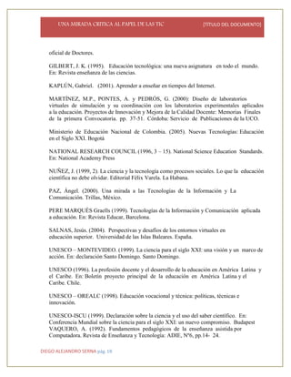 UNA MIRADA CRITICA AL PAPEL DE LAS TIC [TÍTULO DEL DOCUMENTO]
DIEGO ALEJANDRO SERNA pág. 18
oficial de Doctores.
GILBERT, J. K. (1995). Educación tecnológica: una nueva asignatura en todo el mundo.
En: Revista enseñanza de las ciencias.
KAPLÚN, Gabriel. (2001). Aprender a enseñar en tiempos del Internet.
MARTÍNEZ, M.P., PONTES, A. y PEDRÓS, G. (2000): Diseño de laboratorios
virtuales de simulación y su coordinación con los laboratorios experimentales aplicados
a la educación. Proyectos de Innovación y Mejora de la Calidad Docente: Memorias Finales
de la primera Convocatoria. pp. 37-51. Córdoba: Servicio de Publicaciones de la UCO.
Ministerio de Educación Nacional de Colombia. (2005). Nuevas Tecnologías: Educación
en el Siglo XXI. Bogotá
NATIONAL RESEARCH COUNCIL (1996, 3 – 15). National Science Education Standards.
En: National Academy Press
NUÑEZ, J. (1999, 2). La ciencia y la tecnología como procesos sociales. Lo que la educación
científica no debe olvidar. Editorial Félix Varela. La Habana.
PAZ, Ángel. (2000). Una mirada a las Tecnologías de la Información y La
Comunicación. Trillas, México.
PERE MARQUÈS Graells (1999). Tecnologías de la Información y Comunicación aplicada
a educación. En: Revista Educar, Barcelona.
SALNAS, Jesús. (2004). Perspectivas y desafíos de los entornos virtuales en
educación superior. Universidad de las Islas Baleares. España.
UNESCO – MONTEVIDEO. (1999). La ciencia para el siglo XXI: una visión y un marco de
acción. En: declaración Santo Domingo. Santo Domingo.
UNESCO (1996). La profesión docente y el desarrollo de la educación en América Latina y
el Caribe. En: Boletín proyecto principal de la educación en América Latina y el
Caribe. Chile.
UNESCO – OREALC (1998). Educación vocacional y técnica: políticas, técnicas e
innovación.
UNESCO-ISCU (1999). Declaración sobre la ciencia y el uso del saber científico. En:
Conferencia Mundial sobre la ciencia para el siglo XXI: un nuevo compromiso. Budapest
VAQUERO, A. (1992). Fundamentos pedagógicos de la enseñanza asistida por
Computadora. Revista de Enseñanza y Tecnología: ADIE, Nº6, pp.14- 24.
 
