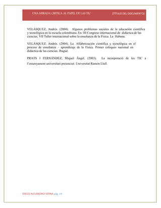 UNA MIRADA CRITICA AL PAPEL DE LAS TIC [TÍTULO DEL DOCUMENTO]
DIEGO ALEJANDRO SERNA pág. 19
VELÁSQUEZ, Andrés. (2004). Algunos problemas sociales de la educación científica
y tecnológica en la escuela colombiana. En: III Congreso internacional de didáctica de las
ciencias, VII Taller internacional sobre la enseñanza de la Física. La Habana.
VELÁSQUEZ, Andrés. (2004). La Alfabetización científica y tecnológica en el
proceso de enseñanza – aprendizaje de la Física. Primer coloquio nacional en
didáctica de las ciencias. Ibagué.
PRATS I FERNÁNDEZ, Miquel Ángel. (2003). La incorporació de les TIC a
l’ensenyament universitari presencial. Universitat Ramon Llull.
 
