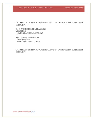 UNA MIRADA CRITICA AL PAPEL DE LAS TIC [TÍTULO DEL DOCUMENTO]
DIEGO ALEJANDRO SERNA pág. 2
UNA MIRADA CRÍTICA AL PAPEL DE LAS TIC EN LA EDUCACIÓN SUPERIOR EN
COLOMBIA
Dr. C. ANDRÉS FELIPE VELÁSQUEZ
MOSQUERA
UNIVERSIDAD DE MAGDALENA
Ms C. EDUARDO AUGUSTO
LÓPEZ RAMÍREZ
UNIVERSIDAD DEL TOLIMA
UNA MIRADA CRÍTICA AL PAPEL DE LAS TIC EN LA EDUCACIÓN SUPERIOR EN
COLOMBIA
 