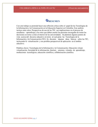 UNA MIRADA CRITICA AL PAPEL DE LAS TIC [TÍTULO DEL DOCUMENTO]
DIEGO ALEJANDRO SERNA pág. 3
RESUMEN
Con este trabajo se pretende hacer una reflexión crítica sobre el papel de las Tecnologías de
la Información y la Comunicación en la Educación Superior en Colombia. Este análisis
incluye entre otros: Perspectivas de uso de las TIC, sus implicaciones en el proceso de
enseñanza – aprendizaje y los retos que deben asumir las personas encargadas de tomar las
decisiones en torno a estas al interior de las universidades. Se plantean algunos puntos de
vista acerca del discurso educativo en torno al cual giran las Tecnologías de la
Información y la Comunicación (TIC). Se discuten algunas ideas básicas sobre las TIC,
incluyendo la virtualización y sus posibles perspectivas de aplicación en el ámbito
educativo.
Palabras claves: Tecnologías de la Información y la Comunicación, Educación virtual,
virtualización, Sociedad de la información, Internet, entornos virtuales de aprendizaje,
mediaciones tecnológicas, educación científica y alfabetización científica.
 