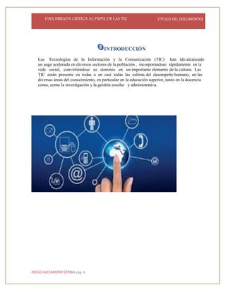 UNA MIRADA CRITICA AL PAPEL DE LAS TIC [TÍTULO DEL DOCUMENTO]
DIEGO ALEJANDRO SERNA pág. 4
INTRODUCCIÓN
Las Tecnologías de la Información y la Comunicación (TIC) han ido alcanzado
un auge acelerado en diversos sectores de la población , incorporándose rápidamente en la
vida social, convirtiéndose su dominio en un importante elemento de la cultura. Las
TIC están presente en todas o en casi todas las esferas del desempeño humano, en las
diversas áreas del conocimiento, en particular en la educación superior, tanto en la docencia
como, como la investigación y la gestión escolar y administrativa.
 