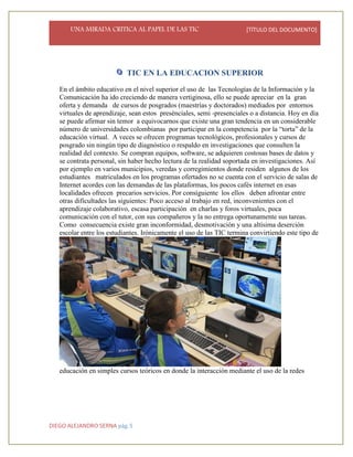 UNA MIRADA CRITICA AL PAPEL DE LAS TIC [TÍTULO DEL DOCUMENTO]
DIEGO ALEJANDRO SERNA pág. 5
TIC EN LA EDUCACION SUPERIOR
En el ámbito educativo en el nivel superior el uso de las Tecnologías de la Información y la
Comunicación ha ido creciendo de manera vertiginosa, ello se puede apreciar en la gran
oferta y demanda de cursos de posgrados (maestrías y doctorados) mediados por entornos
virtuales de aprendizaje, sean estos presénciales, semi -presenciales o a distancia. Hoy en día
se puede afirmar sin temor a equivocarnos que existe una gran tendencia en un considerable
número de universidades colombianas por participar en la competencia por la “torta” de la
educación virtual. A veces se ofrecen programas tecnológicos, profesionales y cursos de
posgrado sin ningún tipo de diagnóstico o respaldo en investigaciones que consulten la
realidad del contexto. Se compran equipos, software, se adquieren costosas bases de datos y
se contrata personal, sin haber hecho lectura de la realidad soportada en investigaciones. Así
por ejemplo en varios municipios, veredas y corregimientos donde residen algunos de los
estudiantes matriculados en los programas ofertados no se cuenta con el servicio de salas de
Internet acordes con las demandas de las plataformas, los pocos cafés internet en esas
localidades ofrecen precarios servicios. Por consiguiente los ellos deben afrontar entre
otras dificultades las siguientes: Poco acceso al trabajo en red, inconvenientes con el
aprendizaje colaborativo, escasa participación en charlas y foros virtuales, poca
comunicación con el tutor, con sus compañeros y la no entrega oportunamente sus tareas.
Como consecuencia existe gran inconformidad, desmotivación y una altísima deserción
escolar entre los estudiantes. Irónicamente el uso de las TIC termina convirtiendo este tipo de
educación en simples cursos teóricos en donde la interacción mediante el uso de la redes
 