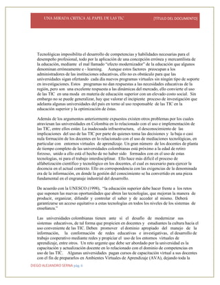 UNA MIRADA CRITICA AL PAPEL DE LAS TIC [TÍTULO DEL DOCUMENTO]
DIEGO ALEJANDRO SERNA pág. 6
Tecnológicas imposibilita el desarrollo de competencias y habilidades necesarias para el
desempeño profesional, todo por la aplicación de una concepción errónea y mercantilista de
la educación, mediante el mal llamado “efecto modernizador” de la educación que algunos
denominan erróneamente e - learning. Aunque estos factores preocupan a los
administradores de las instituciones educativas, ello no es obstáculo para que las
universidades sigan ofertando cada día nuevos programas virtuales sin ningún tipo de soporte
en investigaciones. Estos programas no dan respuestas a las necesidades educativas de la
región, pero son una excelente respuesta a las dinámicas del mercado, ello convierte el uso
de las TIC en una moda en materia de educación superior con un elevado costo social. Sin
embargo no se puede generalizar, hay que valorar el incipiente proceso de investigación que
adelanta algunas universidades del país en torno al uso responsable de las TIC en la
educación superior y la optimización de éstas.
Además de los argumentos anteriormente expuestos existen otros problemas por los cuales
atraviesan las universidades en Colombia en lo relacionado con el uso e implementación de
las TIC, entre ellos están: La inadecuada infraestructura, el desconocimiento de las
implicaciones del uso de las TIC por parte de quienes toma las decisiones y la baja o casi
nula formación de los docentes en lo relacionado con el uso de mediaciones tecnológicas, en
particular con entornos virtuales de aprendizaje. Un gran número de los docentes de planta
de tiempo completo de las universidades colombianas está próximo a la edad de retiro
forzoso, unido a ello está el hecho de no haber sido formados con en el uso de estas
tecnologías, ni para el trabajo interdisciplinar. Ello hace más difícil el proceso de
alfabetización científico y tecnológico en los docentes, el cual es necesario para ejercer la
docencia en el actual contexto. Ello en correspondencia con las exigencias de la denominada
era de la información, en donde la gestión del conocimiento se ha convertido en una pieza
fundamental en el engranaje industrial del desarrollo.
De acuerdo con la UNESCO (1998), “la educación superior debe hacer frente a los retos
que suponen las nuevas oportunidades que abren las tecnologías, que mejoran la manera de
producir, organizar, difundir y controlar el saber y de acceder al mismo. Deberá
garantizarse un acceso equitativo a estas tecnologías en todos los niveles de los sistemas de
enseñanza.”
Las universidades colombianas tienen ante sí el desafío de modernizar sus
sistemas educativos, de tal forma que propicien en docentes y estudiantes la cultura hacia el
uso conveniente de las TIC. Deben promover el dominio apropiado del manejo de la
información, la conformación de redes educativas e investigativas, el desarrollo de
trabajo cooperativo mediante redes y propiciar el uso de los entornos virtuales de
aprendizaje, entre otros. Un reto urgente que debe ser abordado por la universidad es la
capacitación y actualización docente en lo relacionado con el dominio de competencias en
uso de las TIC. Algunas universidades pagan cursos de capacitación virtual a sus docentes
con el fin de prepararlos en Ambientes Virtuales de Aprendizaje (AVA), dejando toda la
 