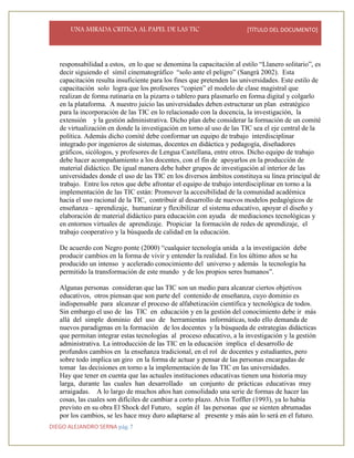 UNA MIRADA CRITICA AL PAPEL DE LAS TIC [TÍTULO DEL DOCUMENTO]
DIEGO ALEJANDRO SERNA pág. 7
responsabilidad a estos, en lo que se denomina la capacitación al estilo “Llanero solitario”, es
decir siguiendo el símil cinematográfico “solo ante el peligro” (Sangrà 2002). Esta
capacitación resulta insuficiente para los fines que pretenden las universidades. Este estilo de
capacitación solo logra que los profesores “copien” el modelo de clase magistral que
realizan de forma rutinaria en la pizarra o tablero para plasmarlo en forma digital y colgarlo
en la plataforma. A nuestro juicio las universidades deben estructurar un plan estratégico
para la incorporación de las TIC en lo relacionado con la docencia, la investigación, la
extensión y la gestión administrativa. Dicho plan debe considerar la formación de un comité
de virtualización en donde la investigación en torno al uso de las TIC sea el eje central de la
política. Además dicho comité debe conformar un equipo de trabajo interdisciplinar
integrado por ingenieros de sistemas, docentes en didáctica y pedagogía, diseñadores
gráficos, sicólogos, y profesores de Lengua Castellana, entre otros. Dicho equipo de trabajo
debe hacer acompañamiento a los docentes, con el fin de apoyarlos en la producción de
material didáctico. De igual manera debe haber grupos de investigación al interior de las
universidades donde el uso de las TIC en los diversos ámbitos constituya su línea principal de
trabajo. Entre los retos que debe afrontar el equipo de trabajo interdisciplinar en torno a la
implementación de las TIC están: Promover la accesibilidad de la comunidad académica
hacia el uso racional de la TIC, contribuir al desarrollo de nuevos modelos pedagógicos de
enseñanza – aprendizaje, humanizar y flexibilizar el sistema educativo, apoyar el diseño y
elaboración de material didáctico para educación con ayuda de mediaciones tecnológicas y
en entornos virtuales de aprendizaje. Propiciar la formación de redes de aprendizaje, el
trabajo cooperativo y la búsqueda de calidad en la educación.
De acuerdo con Negro ponte (2000) “cualquier tecnología unida a la investigación debe
producir cambios en la forma de vivir y entender la realidad. En los último años se ha
producido un intenso y acelerado conocimiento del universo y además la tecnología ha
permitido la transformación de este mundo y de los propios seres humanos”.
Algunas personas consideran que las TIC son un medio para alcanzar ciertos objetivos
educativos, otros piensan que son parte del contenido de enseñanza, cuyo dominio es
indispensable para alcanzar el proceso de alfabetización científica y tecnológica de todos.
Sin embargo el uso de las TIC en educación y en la gestión del conocimiento debe ir más
allá del simple dominio del uso de herramientas informáticas, todo ello demanda de
nuevos paradigmas en la formación de los docentes y la búsqueda de estrategias didácticas
que permitan integrar estas tecnologías al proceso educativo, a la investigación y la gestión
administrativa. La introducción de las TIC en la educación implica el desarrollo de
profundos cambios en la enseñanza tradicional, en el rol de docentes y estudiantes, pero
sobre todo implica un giro en la forma de actuar y pensar de las personas encargadas de
tomar las decisiones en torno a la implementación de las TIC en las universidades.
Hay que tener en cuenta que las actuales instituciones educativas tienen una historia muy
larga, durante las cuales han desarrollado un conjunto de prácticas educativas muy
arraigadas. A lo largo de muchos años han consolidado una serie de formas de hacer las
cosas, las cuales son difíciles de cambiar a corto plazo. Alvin Toffler (1993), ya lo había
previsto en su obra El Shock del Futuro, según él las personas que se sienten abrumadas
por los cambios, se les hace muy duro adaptarse al presente y más aún lo será en el futuro.
 