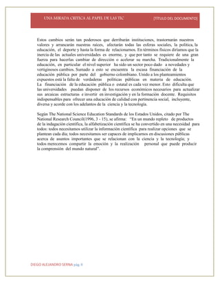 UNA MIRADA CRITICA AL PAPEL DE LAS TIC [TÍTULO DEL DOCUMENTO]
DIEGO ALEJANDRO SERNA pág. 8
Estos cambios serán tan poderosos que derribarán instituciones, trastornarán nuestros
valores y arrancarán nuestras raíces, afectarán todas las esferas sociales, la política, la
educación, el deporte y hasta la forma de relacionarnos. En términos físicos diríamos que la
inercia de las actuales universidades es enorme, y que por tanto se requiere de una gran
fuerza para hacerlas cambiar de dirección o acelerar su marcha. Tradicionalmente la
educación, en particular el nivel superior ha sido un sector poco dado a novedades y
vertiginosos cambios. Sumado a esto se encuentra la escasa financiación de la
educación pública por parte del gobierno colombiano. Unido a los planteamientos
expuestos está la falta de verdaderas políticas públicas en materia de educación.
La financiación de la educación pública o estatal es cada vez menor. Esto dificulta que
las universidades puedan disponer de los recursos económicos necesarios para actualizar
sus arcaicas estructuras e invertir en investigación y en la formación docente. Requisitos
indispensables para ofrecer una educación de calidad con pertinencia social, incluyente,
diversa y acorde con los adelantos de la ciencia y la tecnología.
Según The National Science Education Standards de los Estados Unidos, citado por The
National Research Council(1996, 3 - 15), se afirma: “En un mundo repleto de productos
de la indagación científica, la alfabetización científica se ha convertido en una necesidad para
todos: todos necesitamos utilizar la información científica para realizar opciones que se
plantean cada día; todos necesitamos ser capaces de implicarnos en discusiones públicas
acerca de asuntos importantes que se relacionan con la ciencia y la tecnología; y
todos merecemos compartir la emoción y la realización personal que puede producir
la comprensión del mundo natural”.
 