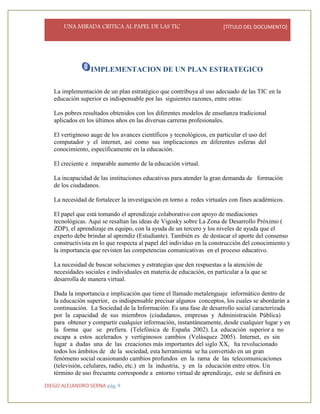 UNA MIRADA CRITICA AL PAPEL DE LAS TIC [TÍTULO DEL DOCUMENTO]
DIEGO ALEJANDRO SERNA pág. 9
IMPLEMENTACION DE UN PLAN ESTRATEGICO
La implementación de un plan estratégico que contribuya al uso adecuado de las TIC en la
educación superior es indispensable por las siguientes razones, entre otras:
Los pobres resultados obtenidos con los diferentes modelos de enseñanza tradicional
aplicados en los últimos años en las diversas carreras profesionales.
El vertiginoso auge de los avances científicos y tecnológicos, en particular el uso del
computador y el internet, así como sus implicaciones en diferentes esferas del
conocimiento, específicamente en la educación.
El creciente e imparable aumento de la educación virtual.
La incapacidad de las instituciones educativas para atender la gran demanda de formación
de los ciudadanos.
La necesidad de fortalecer la investigación en torno a redes virtuales con fines académicos.
El papel que está tomando el aprendizaje colaborativo con apoyo de mediaciones
tecnológicas. Aquí se resaltan las ideas de Vigosky sobre La Zona de Desarrollo Próximo (
ZDP), el aprendizaje en equipo, con la ayuda de un tercero y los niveles de ayuda que el
experto debe brindar al aprendiz (Estudiante). También es de destacar el aporte del consenso
constructivista en lo que respecta al papel del individuo en la construcción del conocimiento y
la importancia que revisten las competencias comunicativas en el proceso educativo.
La necesidad de buscar soluciones y estrategias que den respuestas a la atención de
necesidades sociales e individuales en materia de educación, en particular a la que se
desarrolla de manera virtual.
Dada la importancia e implicación que tiene el llamado metalenguaje informático dentro de
la educación superior, es indispensable precisar algunos conceptos, los cuales se abordarán a
continuación. La Sociedad de la Información: Es una fase de desarrollo social caracterizada
por la capacidad de sus miembros (ciudadanos, empresas y Administración Pública)
para obtener y compartir cualquier información, instantáneamente, desde cualquier lugar y en
la forma que se prefiera. (Telefónica de España 2002). La educación superior a no
escapa a estos acelerados y vertiginosos cambios (Velásquez 2005). Internet, es sin
lugar a dudas una de las creaciones más importantes del siglo XX, ha revolucionado
todos los ámbitos de de la sociedad, esta herramienta se ha convertido en un gran
fenómeno social ocasionando cambios profundos en la rama de las telecomunicaciones
(televisión, celulares, radio, etc.) en la industria, y en la educación entre otros. Un
término de uso frecuente corresponde a entorno virtual de aprendizaje, este se definirá en
 