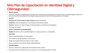 Mini Plan de Capacitación en Identidad Digital y
Ciberseguridad:
• Objetivo General
• Desarrollar competencias digitales básicas en docentes y estudiantes para que gestionen de manera segura su identidad digital, organicen un
entorno personal de aprendizaje (PLE) protegido y apliquen protocolos básicos de ciberseguridad en el aula digital.
• Duración
• 4 sesiones de 1.5 horas cada una (total: 6 horas), divididas por perfiles:
• Estudiantes: Sesiones adaptadas por nivel educativo (primaria/secundaria).
• Docentes: Sesiones con mayor enfoque en liderazgo digital y acompañamiento pedagógico.
• Contenidos por Sesión:
• Sesión 1: Comprender la Identidad Digital
• Objetivo: Reconocer qué es la identidad digital y los riesgos asociados a su mala gestión.
• Contenidos:
• ¿Qué es la identidad digital y la huella digital?
• Casos reales de robo de identidad y consecuencias.
• Riesgos de compartir datos personales en redes sociales.
• Buenas prácticas en el manejo de perfiles públicos/privados.
• Actividad práctica:
• Revisión y mejora de la configuración de privacidad en redes sociales.
• Simulación de lo que se puede saber de una persona con una búsqueda rápida en internet.
 