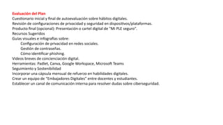 Evaluación del Plan
Cuestionario inicial y final de autoevaluación sobre hábitos digitales.
Revisión de configuraciones de privacidad y seguridad en dispositivos/plataformas.
Producto final (opcional): Presentación o cartel digital de "Mi PLE seguro".
Recursos Sugeridos
Guías visuales e infografías sobre:
Configuración de privacidad en redes sociales.
Gestión de contraseñas.
Cómo identificar phishing.
Videos breves de concienciación digital.
Herramientas: Padlet, Canva, Google Workspace, Microsoft Teams
Seguimiento y Sostenibilidad
Incorporar una cápsula mensual de refuerzo en habilidades digitales.
Crear un equipo de “Embajadores Digitales” entre docentes y estudiantes.
Establecer un canal de comunicación interna para resolver dudas sobre ciberseguridad.
 