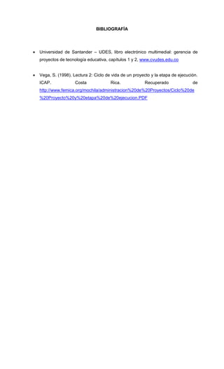 BIBLIOGRAFÍA
 Universidad de Santander – UDES, libro electrónico multimedial: gerencia de
proyectos de tecnología educativa, capítulos 1 y 2, www.cvudes.edu.co
 Vega, S. (1998). Lectura 2: Ciclo de vida de un proyecto y la etapa de ejecución.
ICAP. Costa Rica. Recuperado de
http://www.femica.org/mochila/administracion%20de%20Proyectos/Ciclo%20de
%20Proyecto%20y%20etapa%20de%20ejecucion.PDF
 