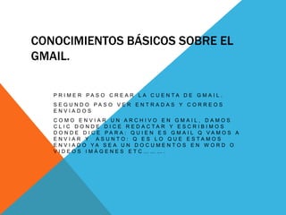 CONOCIMIENTOS BÁSICOS SOBRE EL
GMAIL.
P R I M E R P A S O C R E A R L A C U E N T A D E G M A I L .
S E G U N D O P A S O V E R E N T R A D A S Y C O R R E O S
E N V I A D O S
C O M O E N V I A R U N A R C H I V O E N G M A I L , D A M O S
C L I C D O N D E D I C E R E D A C T A R Y E S C R I B I M O S
D O N D E D I C E P A R A : Q U I E N E S G M A I L Q V A M O S A
E N V I A R Y A S U N T O : Q E S L O Q U E E S T A M O S
E N V I A D O Y A S E A U N D O C U M E N T O S E N W O R D O
V I D E O S I M Á G E N E S E T C … … … .
 