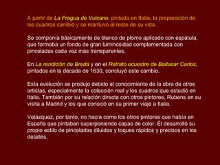 A partir de  La Fragua de Vulcano , pintada en Italia, la preparación de los cuadros cambió y se mantuvo el resto de su vida.  Se componía básicamente de blanco de plomo aplicado con espátula, que formaba un fondo de gran luminosidad complementada con pinceladas cada vez más transparentes. En  La rendición de Breda  y en el  Retrato ecuestre de Baltasar Carlos , pintados en la década de 1630, concluyó este cambio.  Esta evolución se produjo debido al conocimiento de la obra de otros artistas, especialmente la colección real y los cuadros que estudió en Italia. También por su relación directa con otros pintores, Rubens en su visita a Madrid y los que conoció en su primer viaje a Italia. Velázquez, por tanto, no hacía como los otros pintores que había en España que pintaban superponiendo capas de color. Él desarrolló su propio estilo de pinceladas diluidas y toques rápidos y precisos en los detalles.  