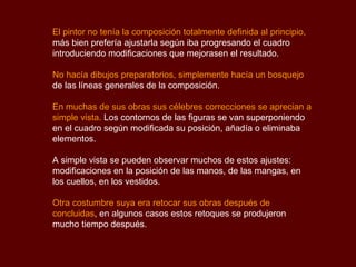El pintor no tenía la composición totalmente definida al principio,  más bien prefería ajustarla según iba progresando el cuadro introduciendo modificaciones que mejorasen el resultado.  No hacía dibujos preparatorios, simplemente hacía un bosquejo  de las líneas generales de la composición.  En muchas de sus obras sus célebres correcciones se aprecian a simple vista .  Los contornos de las figuras se van superponiendo en el cuadro según modificada su posición, añadía o eliminaba elementos.  A simple vista se pueden observar muchos de estos ajustes: modificaciones en la posición de las manos, de las mangas, en los cuellos, en los vestidos. Otra costumbre suya era retocar sus obras después de concluidas , en algunos casos estos retoques se produjeron mucho tiempo después. 