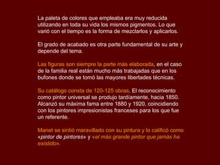 La paleta de colores que empleaba era muy reducida utilizando en toda su vida los mismos pigmentos. Lo que varió con el tiempo es la forma de mezclarlos y aplicarlos. El grado de acabado es otra parte fundamental de su arte y depende del tema.  Las figuras son siempre la parte más elaborada , en el caso de la familia real están mucho más trabajadas que en los bufones donde se tomó las mayores libertades técnicas.  Su catálogo consta de 120-125 obras . El reconocimiento como pintor universal se produjo tardíamente, hacia 1850. Alcanzó su máxima fama entre 1880 y 1920, coincidiendo con los pintores impresionistas franceses para los que fue un referente.  Manet se sintió maravillado con su pintura y lo calificó como   « pintor de pintores »   y  « el más grande pintor que jamás ha existido ». 