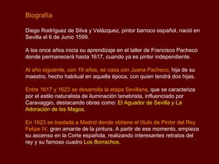 Biografía Diego Rodríguez de Silva y Velázquez, pintor barroco español, nació en Sevilla el 6 de Junio 1599.  A los once años inicia su aprendizaje en el taller de Francisco Pacheco donde permanecerá hasta 1617, cuando ya es pintor independiente.  Al año siguiente, con 19 años, se casa con Juana Pacheco ,  hija de su maestro, hecho habitual en aquella época, con quien tendrá dos hijas.  Entre 1617 y 1623 se desarrolla la etapa Sevillana , que se caracteriza por el estilo naturalista de iluminación tenebrista, influenciado por Caravaggio, destacando obras como:  El Aguador de Sevilla y La Adoración de los Magos. En 1623 se traslada a Madrid donde obtiene el título de Pintor del Rey Felipe IV,  gran amante de la pintura. A partir de ese momento, empieza su ascenso en la Corte española, realizando interesantes retratos del rey y su famoso cuadro  Los Borrachos.   