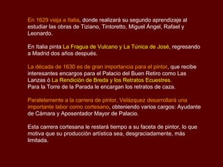 En 1629 viaja a Italia , donde realizará su segundo aprendizaje al estudiar las obras de Tiziano, Tintoretto, Miguel Ángel, Rafael y Leonardo.  En Italia pinta  La Fragua de Vulcano y La Túnica de José,  regresando a Madrid dos años después. La década de 1630 es de gran importancia para el pintor , que   recibe interesantes encargos para el Palacio del Buen Retiro como Las Lanzas ó  La Rendición de Breda y los Retratos Ecuestres . Para la Torre de la Parada le encargan los retratos de caza. Paralelamente a la carrera de pintor, Velázquez desarrollará una importante labor como cortesano , obteniendo varios cargos: Ayudante de Cámara y Aposentador Mayor de Palacio. Esta carrera cortesana le restará tiempo a su faceta de pintor, lo que motiva que su producción artística sea, desgraciadamente, más limitada. 