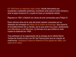 En 1649 hace su segundo viaje a Italia , donde demuestra sus excelentes cualidades pictóricas, triunfando ante toda la Corte romana y ante el papa Inocencio X, a quién le hace un excelente retrato.  Regresa en 1651 a Madrid con obras de arte compradas para Felipe IV.  Estos últimos años de la vida del pintor estarán marcados por su obsesión de conseguir el  Hábito de la Orden de Santiago ,  que suponía el ennoblecimiento de su familia, por lo que pinta muy poco, destacando  Las Hilanderas y Las Meninas .  La famosa cruz que exhibe en este cuadro la obtendrá en 1659.  Tras participar en la organización de la entrega de la infanta María Teresa de Austria al rey Luis XIV de Francia para que se unieran en matrimonio,  Velázquez muere en Madrid el 6 de agosto de 1660, a la edad de 61 años. 