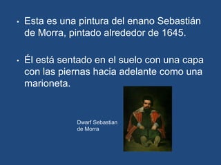 •   Esta es una pintura del enano Sebastián
    de Morra, pintado alrededor de 1645.

•   Él está sentado en el suelo con una capa
    con las piernas hacia adelante como una
    marioneta.


               Dwarf Sebastian
               de Morra
 