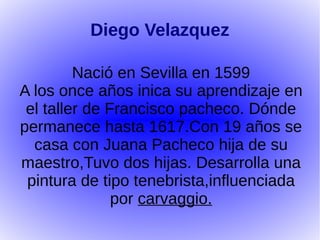 Diego Velazquez

         Nació en Sevilla en 1599
A los once años inica su aprendizaje en
 el taller de Francisco pacheco. Dónde
permanece hasta 1617.Con 19 años se
  casa con Juana Pacheco hija de su
maestro,Tuvo dos hijas. Desarrolla una
 pintura de tipo tenebrista,influenciada
               por carvaggio.
 