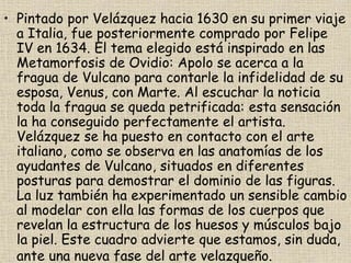 • Pintado por Velázquez hacia 1630 en su primer viaje
a Italia, fue posteriormente comprado por Felipe
IV en 1634. El tema elegido está inspirado en las
Metamorfosis de Ovidio: Apolo se acerca a la
fragua de Vulcano para contarle la infidelidad de su
esposa, Venus, con Marte. Al escuchar la noticia
toda la fragua se queda petrificada: esta sensación
la ha conseguido perfectamente el artista.
Velázquez se ha puesto en contacto con el arte
italiano, como se observa en las anatomías de los
ayudantes de Vulcano, situados en diferentes
posturas para demostrar el dominio de las figuras.
La luz también ha experimentado un sensible cambio
al modelar con ella las formas de los cuerpos que
revelan la estructura de los huesos y músculos bajo
la piel. Este cuadro advierte que estamos, sin duda,
ante una nueva fase del arte velazqueño.
 