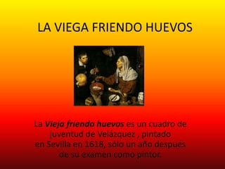LA VIEGA FRIENDO HUEVOS
La Vieja friendo huevos es un cuadro de
juventud de Velázquez , pintado
en Sevilla en 1618, sólo un año después
de su examen como pintor.
 