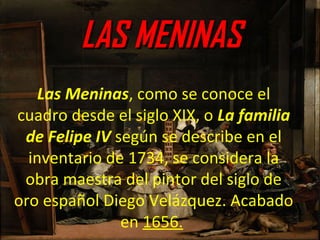 LAS MENINASLAS MENINAS
Las Meninas, como se conoce el
cuadro desde el siglo XIX, o La familia
de Felipe IV según se describe en el
inventario de 1734, se considera la
obra maestra del pintor del siglo de
oro español Diego Velázquez. Acabado
en 1656.
 