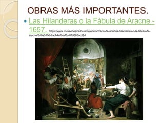 OBRAS MÁS IMPORTANTES.
 Las Hilanderas o la Fábula de Aracne -
1657. https://www.museodelprado.es/coleccion/obra-de-arte/las-hilanderas-o-la-fabula-de-
aracne/3d8e510d-2acf-4efb-af0c-8ffd665acd8d
 