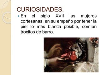 CURIOSIDADES.
 En el siglo XVII las mujeres
cortesanas, en su empeño por tener la
piel lo más blanca posible, comían
trocitos de barro.
 