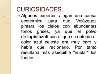 CURIOSIDADES.
 Algunos expertos alegan una causa
económica para que Velázquez
pintara los cielos con abundantes
tonos grises, ya que el polvo
de lapislázuli con el que se obtenía el
color azul celeste era muy caro y
había que racionarlo. Por tanto
resultaba más asequible "nublar" los
fondos.
 
