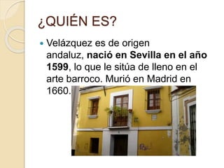 ¿QUIÉN ES?
 Velázquez es de origen
andaluz, nació en Sevilla en el año
1599, lo que le sitúa de lleno en el
arte barroco. Murió en Madrid en
1660.
 