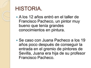 HISTORIA.
 A los 12 años entró en el taller de
Francisco Pacheco, un pintor muy
bueno que tenía grandes
conocimientos en pintura.
 Se caso con Juana Pacheco a los 19
años poco después de conseguir la
entrada en el gremio de pintores de
Sevilla, Juana era hija de su profesor
Francisco Pacheco.
 