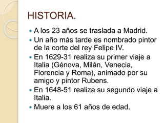 HISTORIA.
 A los 23 años se traslada a Madrid.
 Un año más tarde es nombrado pintor
de la corte del rey Felipe IV.
 En 1629-31 realiza su primer viaje a
Italia (Génova, Milán, Venecia,
Florencia y Roma), animado por su
amigo y pintor Rubens.
 En 1648-51 realiza su segundo viaje a
Italia.
 Muere a los 61 años de edad.
 