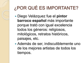 ¿POR QUÉ ES IMPORTANTE?
 Diego Velázquez fue el pintor
barroco español más importante
porque trató con igual excelencia
todos los géneros: religiosos,
mitológicos, retratos históricos,
paisajes, etc.
 Además de ser, indiscutiblemente uno
de los mejores artistas de todos los
tiempos.
 