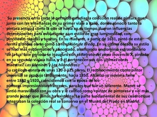 Su presencia en la corte le permitió estudiar la colección real de pintura que,
junto con las enseñanzas de su primer viaje a Italia, donde conoció tanto la
pintura antigua como la que se hacía en su tiempo, fueron influencias
determinantes para evolucionar a un estilo de gran luminosidad, con
pinceladas rápidas y sueltas. En su madurez, a partir de 1631, pintó de esta
forma grandes obras como La rendición de Breda. En su última década su estilo
se hizo más esquemático y abocetado, alcanzando un dominio extraordinario
de la luz. Este periodo se inauguró con el Retrato del papa Inocencio X, pintado
en su segundo viaje a Italia, y a él pertenecen sus dos últimas obras
maestras: Las Meninas y Las hilanderas.
Su catálogo consta de unas 120 o 125 obras. El reconocimiento como pintor
universal se produjo tardíamente, hacia 1850. Alcanzó su máxima fama
entre 1880 y 1920, coincidiendo con la época de los
pintores impresionistas franceses, para los que fue un referente. Manet se
sintió maravillado con su obra y le calificó como «pintor de pintores» y «el más
grande pintor que jamás ha existido». La parte fundamental de sus cuadros que
integraban la colección real se conserva en el Museo del Prado en Madrid.
 