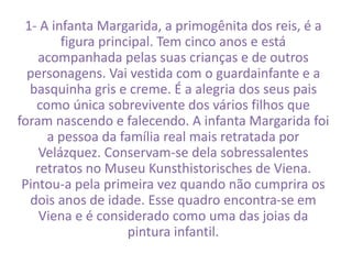 1- A infanta Margarida, a primogênita dos reis, é a 
figura principal. Tem cinco anos e está 
acompanhada pelas suas crianças e de outros 
personagens. Vai vestida com o guardainfante e a 
basquinha gris e creme. É a alegria dos seus pais 
como única sobrevivente dos vários filhos que 
foram nascendo e falecendo. A infanta Margarida foi 
a pessoa da família real mais retratada por 
Velázquez. Conservam-se dela sobressalentes 
retratos no Museu Kunsthistorisches de Viena. 
Pintou-a pela primeira vez quando não cumprira os 
dois anos de idade. Esse quadro encontra-se em 
Viena e é considerado como uma das joias da 
pintura infantil. 
 