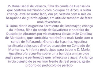 2- Dona Isabel de Velasco, filha do conde de Fuensalida 
que contraiu matrimônio com o duque de Arcos, a outra 
criança, está ao outro lado, em pé, vestida com a saia ou 
basquinha de guardainfante, em atitude também de fazer 
uma reverência. 
3- Dona Maria Augustina Sarmiento de Sotomayor, criança 
da infanta, filha do conde de Salvatierra e herdeira do 
Ducado de Abrantes por via materna do sua mãe Catalina 
de Alencastre, que contrairia matrimônio mais tarde com o 
conde de Peñaranda, Grande da Espanha. Agustina 
preitearia pelos seus direitos a suceder no Condado de 
Monterrey. A Infanta pediu água para beber e D. Maria 
Agustina ofereceu-lhe sobre uma bandeja um jarro de 
argila porosa e perfumada que refrescava a água. A criança 
inicia o gesto de se reclinar frente da real pessoa, gesto 
próprio do protocolo de palácio 
 