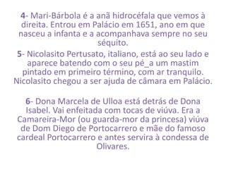 4- Mari-Bárbola é a anã hidrocéfala que vemos à 
direita. Entrou em Palácio em 1651, ano em que 
nasceu a infanta e a acompanhava sempre no seu 
séquito. 
5- Nicolasito Pertusato, italiano, está ao seu lado e 
aparece batendo com o seu pé_a um mastim 
pintado em primeiro término, com ar tranquilo. 
Nicolasito chegou a ser ajuda de câmara em Palácio. 
6- Dona Marcela de Ulloa está detrás de Dona 
Isabel. Vai enfeitada com tocas de viúva. Era a 
Camareira-Mor (ou guarda-mor da princesa) viúva 
de Dom Diego de Portocarrero e mãe do famoso 
cardeal Portocarrero e antes servira à condessa de 
Olivares. 
 