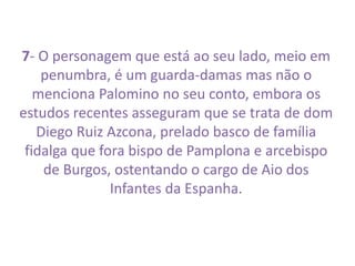 7- O personagem que está ao seu lado, meio em 
penumbra, é um guarda-damas mas não o 
menciona Palomino no seu conto, embora os 
estudos recentes asseguram que se trata de dom 
Diego Ruiz Azcona, prelado basco de família 
fidalga que fora bispo de Pamplona e arcebispo 
de Burgos, ostentando o cargo de Aio dos 
Infantes da Espanha. 
 