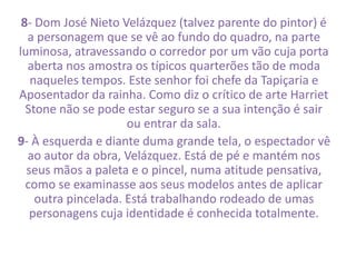 8- Dom José Nieto Velázquez (talvez parente do pintor) é 
a personagem que se vê ao fundo do quadro, na parte 
luminosa, atravessando o corredor por um vão cuja porta 
aberta nos amostra os típicos quarterões tão de moda 
naqueles tempos. Este senhor foi chefe da Tapiçaria e 
Aposentador da rainha. Como diz o crítico de arte Harriet 
Stone não se pode estar seguro se a sua intenção é sair 
ou entrar da sala. 
9- À esquerda e diante duma grande tela, o espectador vê 
ao autor da obra, Velázquez. Está de pé e mantém nos 
seus mãos a paleta e o pincel, numa atitude pensativa, 
como se examinasse aos seus modelos antes de aplicar 
outra pincelada. Está trabalhando rodeado de umas 
personagens cuja identidade é conhecida totalmente. 
 