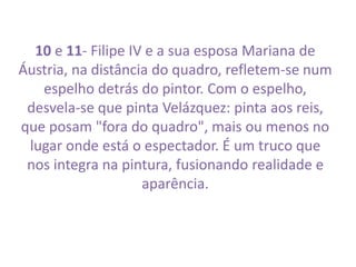 10 e 11- Filipe IV e a sua esposa Mariana de 
Áustria, na distância do quadro, refletem-se num 
espelho detrás do pintor. Com o espelho, 
desvela-se que pinta Velázquez: pinta aos reis, 
que posam "fora do quadro", mais ou menos no 
lugar onde está o espectador. É um truco que 
nos integra na pintura, fusionando realidade e 
aparência. 
 