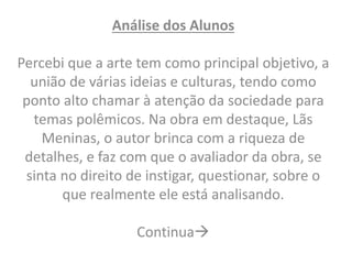 Análise dos Alunos 
Percebi que a arte tem como principal objetivo, a 
união de várias ideias e culturas, tendo como 
ponto alto chamar à atenção da sociedade para 
temas polêmicos. Na obra em destaque, Lãs 
Meninas, o autor brinca com a riqueza de 
detalhes, e faz com que o avaliador da obra, se 
sinta no direito de instigar, questionar, sobre o 
que realmente ele está analisando. 
Continua 
 