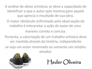 A análise de obras artísticas se deve a capacidade de 
identificar o que o autor quis mostrar,para aquele 
que aprecia o resultado de sua obra. 
O maior obstáculo enfrentado pela observação do 
trabalho é interpretar a ação do autor de uma 
maneira correta e concisa. 
Portanto, a valorização de um trabalho artístico deve 
ser mantida através da história, independente 
se seja um autor renomado ou somente um simples 
amador. 
HederOliveira 
 