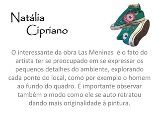 Natália 
Cipriano 
O interessante da obra Las Meninas é o fato do 
artista ter se preocupado em se expressar os 
pequenos detalhes do ambiente, explorando 
cada ponto do local, como por exemplo o homem 
ao fundo do quadro. É importante observar 
também o modo como ele se auto retratou 
dando mais originalidade à pintura. 
 