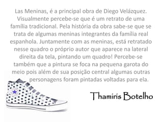 Las Meninas, é a principal obra de Diego Velázquez. 
Visualmente percebe-se que é um retrato de uma 
família tradicional. Pela história da obra sabe-se que se 
trata de algumas meninas integrantes da família real 
espanhola. Juntamente com as meninas, está retratado 
nesse quadro o próprio autor que aparece na lateral 
direita da tela, pintando um quadro! Percebe-se 
também que a pintura se foca na pequena garota do 
meio pois além de sua posição central algumas outras 
personagens foram pintadas voltadas para ela. 
Thamiris Botelho 
 