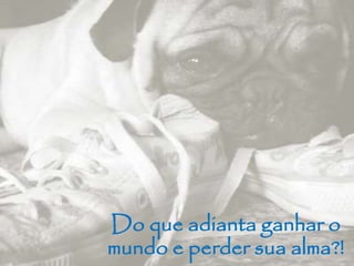Do que adianta ganhar o 
mundo e perder sua alma?! 
