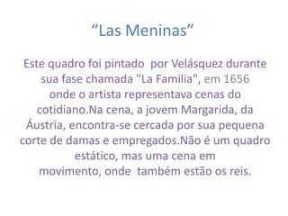 “Las Meninas” 
Este quadro foi pintado por Velásquez durante 
sua fase chamada "La Familia", em 1656 
onde o artista representava cenas do 
cotidiano.Na cena, a jovem Margarida, da 
Áustria, encontra-se cercada por sua pequena 
corte de damas e empregados.Não é um quadro 
estático, mas uma cena em 
movimento, onde também estão os reis. 
 