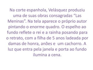 Na corte espanhola, Velásquez produziu 
uma de suas obras consagradas “Las 
Meninas”. Na tela aparece o próprio autor 
pintando o enorme quadro. O espelho ao 
fundo reflete o rei e a rainha posando para 
o retrato, com a filha de 5 anos ladeada por 
damas de honra, anões e um cachorro. A 
luz que entra pela janela e porta ao fundo 
ilumina a cena. 
 